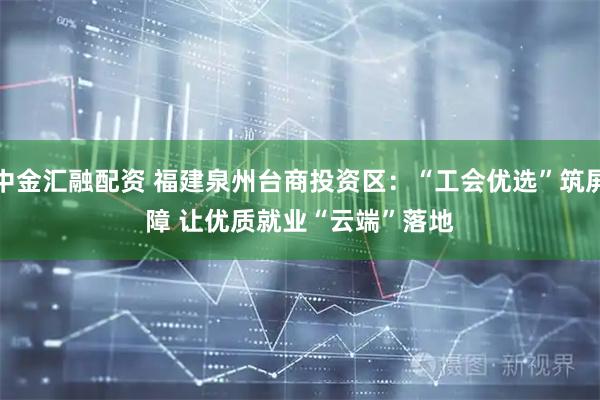中金汇融配资 福建泉州台商投资区：“工会优选”筑屏障 让优质就业“云端”落地