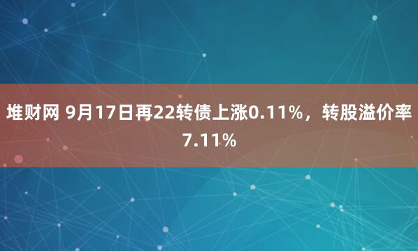 堆财网 9月17日再22转债上涨0.11%，转股溢价率7.11%