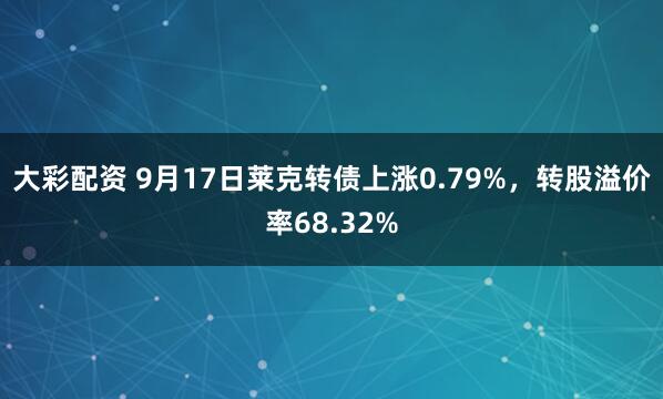 大彩配资 9月17日莱克转债上涨0.79%，转股溢价率68.32%