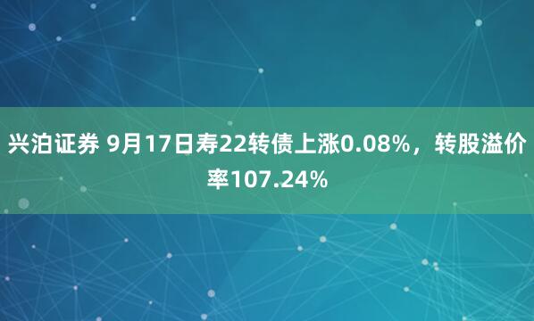 兴泊证券 9月17日寿22转债上涨0.08%，转股溢价率107.24%