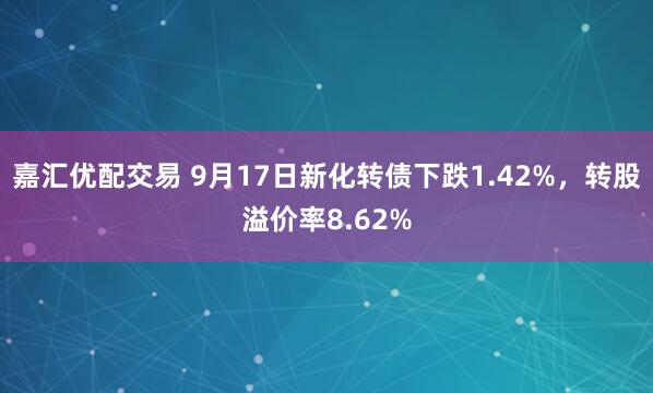嘉汇优配交易 9月17日新化转债下跌1.42%，转股溢价率8.62%