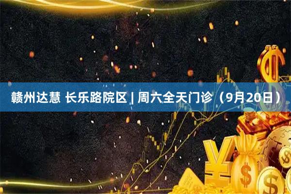 赣州达慧 长乐路院区 | 周六全天门诊（9月20日）