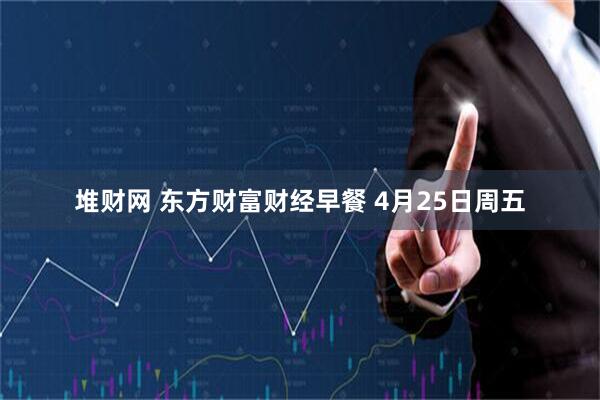 堆财网 东方财富财经早餐 4月25日周五
