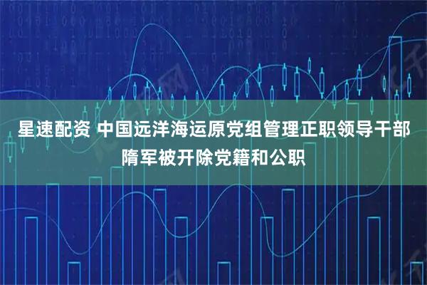 星速配资 中国远洋海运原党组管理正职领导干部隋军被开除党籍和公职