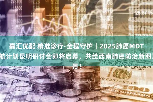 嘉汇优配 精准诊疗·全程守护｜2025肺癌MDT领航计划昆明研讨会即将启幕，共绘西南肺癌防治新图景！