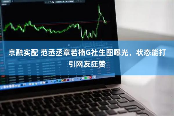 京融实配 范丞丞章若楠G社生图曝光，状态能打引网友狂赞