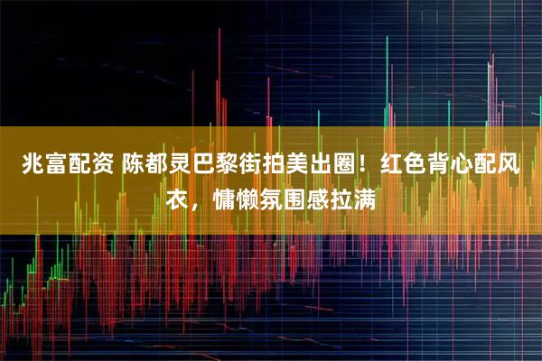 兆富配资 陈都灵巴黎街拍美出圈！红色背心配风衣，慵懒氛围感拉满