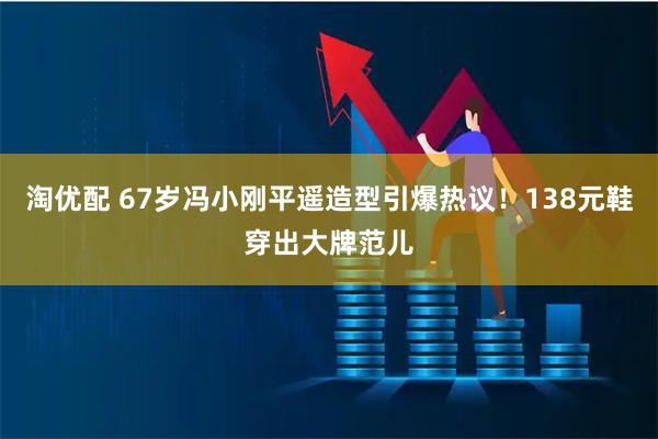 淘优配 67岁冯小刚平遥造型引爆热议！138元鞋穿出大牌范儿