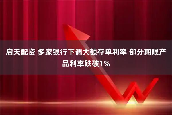 启天配资 多家银行下调大额存单利率 部分期限产品利率跌破1%