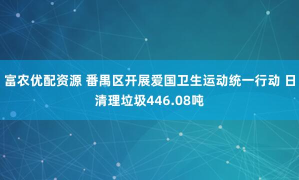富农优配资源 番禺区开展爱国卫生运动统一行动 日清理垃圾446.08吨