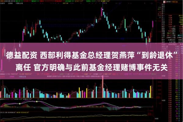 德益配资 西部利得基金总经理贺燕萍“到龄退休”离任 官方明确与此前基金经理赌博事件无关