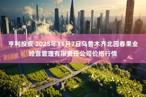 亨利投资 2025年11月7日乌鲁木齐北园春果业经营管理有限责任公司价格行情
