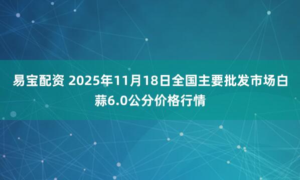 易宝配资 2025年11月18日全国主要批发市场白蒜6.0公分价格行情