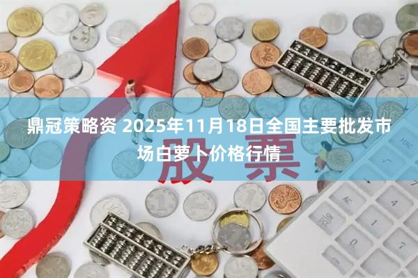 鼎冠策略资 2025年11月18日全国主要批发市场白萝卜价格行情