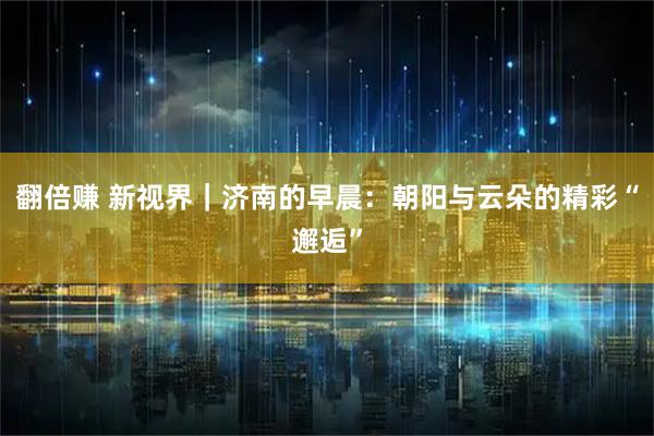 翻倍赚 新视界｜济南的早晨：朝阳与云朵的精彩“邂逅”