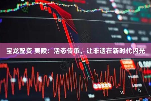 宝龙配资 夷陵:活态传承,让非遗在新时代闪光