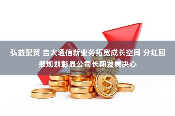 弘益配资 吉大通信新业务拓宽成长空间 分红回报规划彰显公司长期发展决心