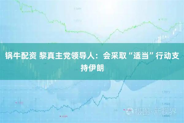 锅牛配资 黎真主党领导人：会采取“适当”行动支持伊朗