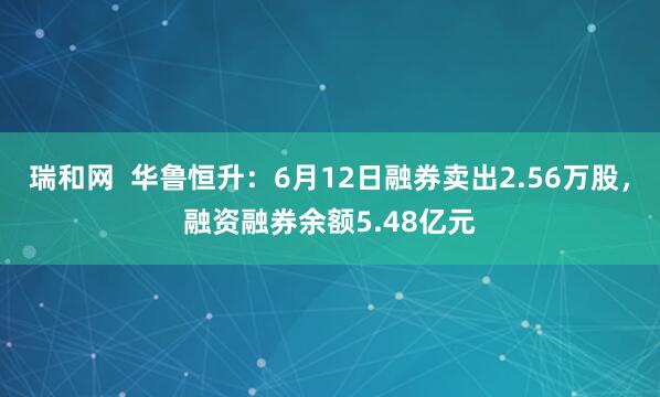 瑞和网  华鲁恒升：6月12日融券卖出2.56万股，融资融券余额5.48亿元