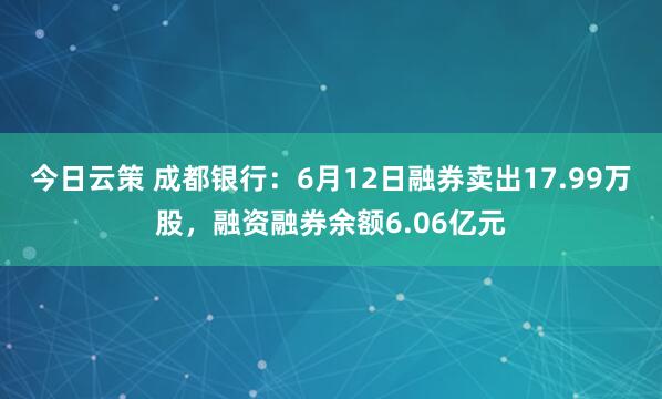 今日云策 成都银行：6月12日融券卖出17.99万股，融资融券余额6.06亿元
