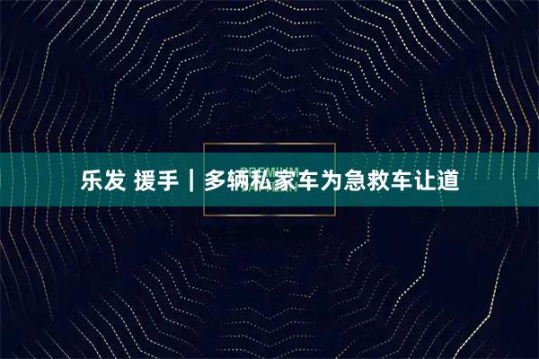 乐发 援手｜多辆私家车为急救车让道