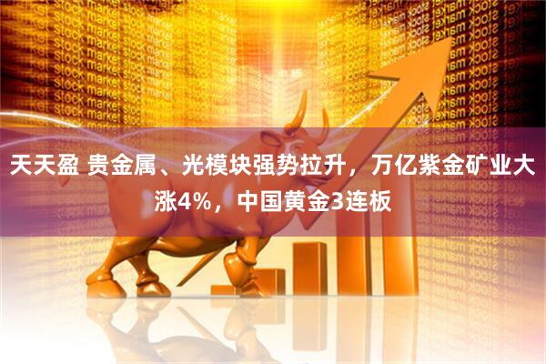 天天盈 贵金属、光模块强势拉升，万亿紫金矿业大涨4%，中国黄金3连板