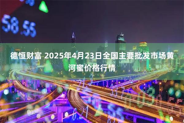 德恒财富 2025年4月23日全国主要批发市场黄河蜜价格行情