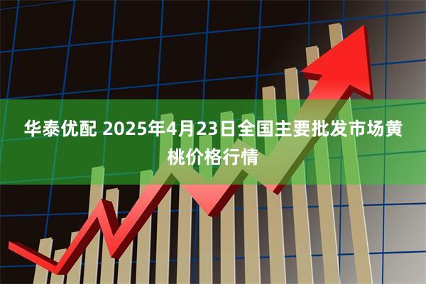 华泰优配 2025年4月23日全国主要批发市场黄桃价格行情