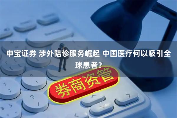 申宝证券 涉外陪诊服务崛起 中国医疗何以吸引全球患者？