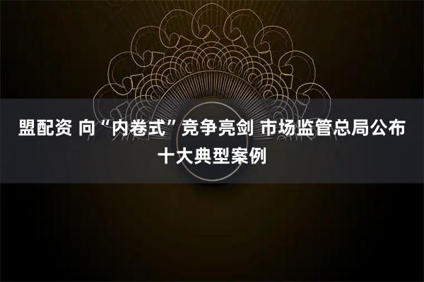 盟配资 向“内卷式”竞争亮剑 市场监管总局公布十大典型案例