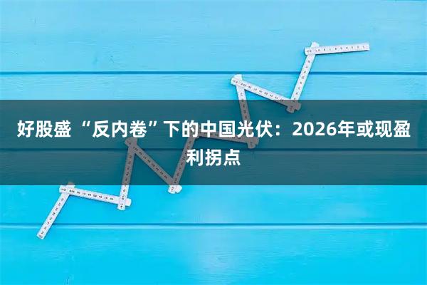 好股盛 “反内卷”下的中国光伏：2026年或现盈利拐点