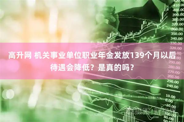 高升网 机关事业单位职业年金发放139个月以后待遇会降低？是真的吗？