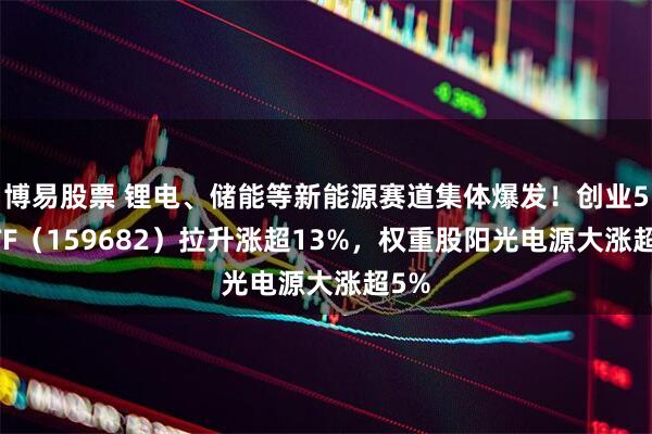 博易股票 锂电、储能等新能源赛道集体爆发！创业50ETF（159682）拉升涨超13%，权重股阳光电源大涨超5%