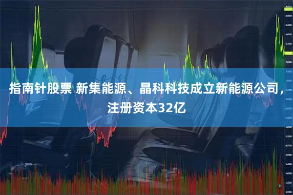 指南针股票 新集能源、晶科科技成立新能源公司，注册资本32亿