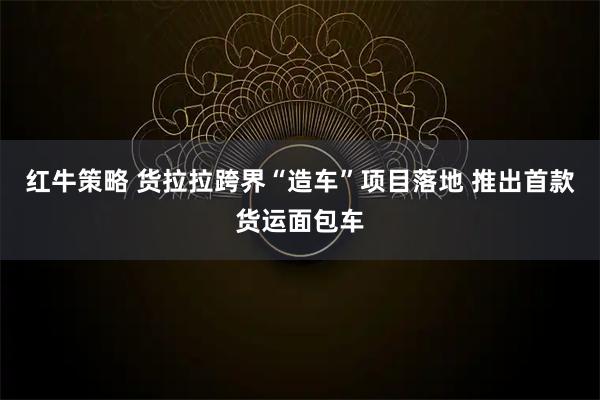 红牛策略 货拉拉跨界“造车”项目落地 推出首款货运面包车