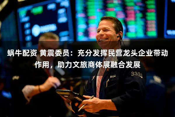 蜗牛配资 黄震委员：充分发挥民营龙头企业带动作用，助力文旅商体展融合发展